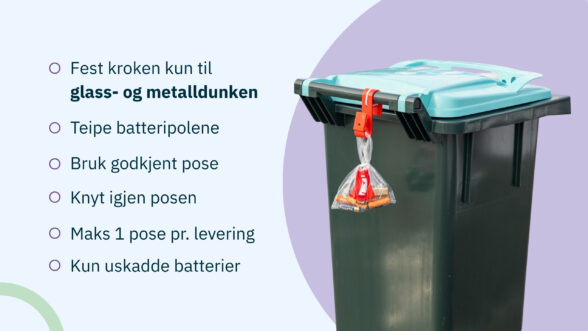 Bildet viser riktig måte å henge batteriposen på glass og metalldunken. Det er også ramset opp disse punktene: 
1. fest kroken til glass og metalldunken
2. Teipe batteripolene
3. Bruk godkjent pose
4. knyt igjen posen
5. Maks en pose per levering
6. kun uskadde batterier